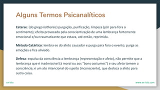 Alguns Termos Psicanalíticos
Catarse: (do grego kátharsis) purgação, purificação, limpeza (pôr para fora o
sentimento); efeito provocado pela conscientização de uma lembrança fortemente
emocional e/ou traumatizante que estava, até então, reprimida.
Método Catártico: lembra-se do afeto causador e purga para fora o evento; purga as
emoções e fica aliviado.
Defesa: expulsa da consciência a lembrança (representação e afeto), não permite que a
lembrança que é inadmissível (à moral ou aos "bons costumes") e seu afeto tomem a
consciência; é um ato intencional do sujeito (inconsciente), que desloca o afeto para
outra coisa.
ex-isto www.ex-isto.com
 