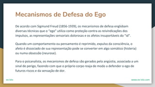 Mecanismos de Defesa do Ego
De acordo com Sigmund Freud (1856-1939), os mecanismos de defesa englobam
diversas técnicas que o “ego” utiliza como proteção contra as reivindicações dos
impulsos, as representações sensoriais dolorosas e os afetos insuportáveis do “id”.
Quando um comportamento ou pensamento é reprimido, expulso da consciência, o
afeto é dissociado de sua representação pode se converter em algo somático (histeria)
ou numa obsessão (neurose).
Para o psicanalista, os mecanismos de defesa são gerados pela angústia, associada a um
sinal de perigo, fazendo com que o próprio corpo reaja de modo a defender o ego de
futuros riscos e da sensação de dor.
ex-isto www.ex-isto.com
 