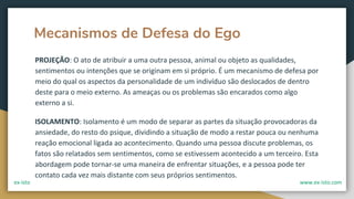 Mecanismos de Defesa do Ego
PROJEÇÃO: O ato de atribuir a uma outra pessoa, animal ou objeto as qualidades,
sentimentos ou intenções que se originam em si próprio. É um mecanismo de defesa por
meio do qual os aspectos da personalidade de um indivíduo são deslocados de dentro
deste para o meio externo. As ameaças ou os problemas são encarados como algo
externo a si.
ISOLAMENTO: Isolamento é um modo de separar as partes da situação provocadoras da
ansiedade, do resto do psique, dividindo a situação de modo a restar pouca ou nenhuma
reação emocional ligada ao acontecimento. Quando uma pessoa discute problemas, os
fatos são relatados sem sentimentos, como se estivessem acontecido a um terceiro. Esta
abordagem pode tornar-se uma maneira de enfrentar situações, e a pessoa pode ter
contato cada vez mais distante com seus próprios sentimentos.
ex-isto www.ex-isto.com
 