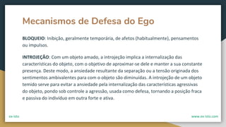 Mecanismos de Defesa do Ego
BLOQUEIO: Inibição, geralmente temporária, de afetos (habitualmente), pensamentos
ou impulsos.
INTROJEÇÃO: Com um objeto amado, a introjeção implica a internalização das
características do objeto, com o objetivo de aproximar-se dele e manter a sua constante
presença. Deste modo, a ansiedade resultante da separação ou a tensão originada dos
sentimentos ambivalentes para com o objeto são diminuídas. A introjeção de um objeto
temido serve para evitar a ansiedade pela internalização das características agressivas
do objeto, pondo sob controle a agressão, usada como defesa, tornando a posição fraca
e passiva do indivíduo em outra forte e ativa.
ex-isto www.ex-isto.com
 