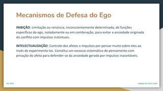 Mecanismos de Defesa do Ego
INIBIÇÃO: Limitação ou renúncia, inconscientemente determinada, de funções
específicas do ego, isoladamente ou em combinação, para evitar a ansiedade originada
do conflito com impulsos instintuais.
INTELECTUALIZAÇÃO: Controle dos afetos e impulsos por pensar muito sobre eles ao
invés de experimentá-los. Constitui um excesso sistemático de pensamento com
privação do afeto para defender-se da ansiedade gerada por impulsos inaceitáveis.
ex-isto www.ex-isto.com
 