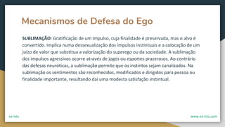 Mecanismos de Defesa do Ego
SUBLIMAÇÃO: Gratificação de um impulso, cuja finalidade é preservada, mas o alvo é
convertido. Implica numa dessexualização dos impulsos instintuais e a colocação de um
juízo de valor que substitua a valorização do superego ou da sociedade. A sublimação
dos impulsos agressivos ocorre através de jogos ou esportes prazerosos. Ao contrário
das defesas neuróticas, a sublimação permite que os instintos sejam canalizados. Na
sublimação os sentimentos são reconhecidos, modificados e dirigidos para pessoa ou
finalidade importante, resultando daí uma modesta satisfação instintual.
ex-isto www.ex-isto.com
 