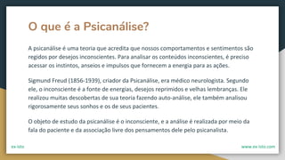 O que é a Psicanálise?
A psicanálise é uma teoria que acredita que nossos comportamentos e sentimentos são
regidos por desejos inconscientes. Para analisar os conteúdos inconscientes, é preciso
acessar os instintos, anseios e impulsos que fornecem a energia para as ações.
Sigmund Freud (1856-1939), criador da Psicanálise, era médico neurologista. Segundo
ele, o inconsciente é a fonte de energias, desejos reprimidos e velhas lembranças. Ele
realizou muitas descobertas de sua teoria fazendo auto-análise, ele também analisou
rigorosamente seus sonhos e os de seus pacientes.
O objeto de estudo da psicanálise é o inconsciente, e a análise é realizada por meio da
fala do paciente e da associação livre dos pensamentos dele pelo psicanalista.
ex-isto www.ex-isto.com
 