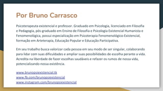 Por Bruno Carrasco
Psicoterapeuta existencial e professor. Graduado em Psicologia, licenciado em Filosofia
e Pedagogia, pós-graduado em Ensino de Filosofia e Psicologia Existencial Humanista e
Fenomenológica, possui especialização em Psicoterapia Fenomenológico-Existencial,
formação em Arteterapia, Educação Popular e Educação Participativa.
Em seu trabalho busca valorizar cada pessoa em seu modo de ser singular, colaborando
para lidar com suas dificuldades e ampliar suas possibilidades de escolha perante a vida.
Acredita na liberdade de fazer escolhas saudáveis e refazer os rumos de nossa vida,
potencializando nossa existência.
www.brunopsiexistencial.tk
www.fb.com/brunopsiexistencial
www.instagram.com/brunopsiexistencial
 