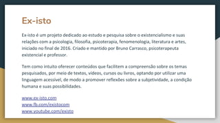 Ex-isto
Ex-isto é um projeto dedicado ao estudo e pesquisa sobre o existencialismo e suas
relações com a psicologia, filosofia, psicoterapia, fenomenologia, literatura e artes,
iniciado no final de 2016. Criado e mantido por Bruno Carrasco, psicoterapeuta
existencial e professor.
Tem como intuito oferecer conteúdos que facilitem a compreensão sobre os temas
pesquisados, por meio de textos, vídeos, cursos ou livros, optando por utilizar uma
linguagem acessível, de modo a promover reflexões sobre a subjetividade, a condição
humana e suas possibilidades.
www.ex-isto.com
www.fb.com/existocom
www.youtube.com/existo
 