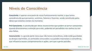 Níveis de Consciência
Consciente: é apenas uma parte de nosso funcionamento mental, o que temos
consciência do que pensamos, sentimos, falamos e fazemos, sendo constituído pelas
ideias que estamos cientes no momento.
Pré-Consciente: é constituído por ideias inconscientes que podem se tornar conscientes
quando direcionamos a atenção para elas, podendo ser percebidas nos sonhos ou nos
atos falhos.
Inconsciente: é a grande parte nossa que não temos consciência, onde estão guardados
os desejos reprimidos, os conteúdos censurados e as pulsões inacessíveis à consciência,
que influencia nossos comportamentos e ações, sem que a gente perceba.
ex-isto www.ex-isto.com
 