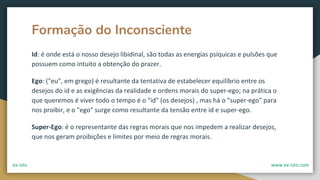 Formação do Inconsciente
Id: é onde está o nosso desejo libidinal, são todas as energias psíquicas e pulsões que
possuem como intuito a obtenção do prazer.
Ego: ("eu", em grego) é resultante da tentativa de estabelecer equilíbrio entre os
desejos do id e as exigências da realidade e ordens morais do super-ego; na prática o
que queremos é viver todo o tempo é o "id" (os desejos) , mas há o "super-ego" para
nos proibir, e o "ego" surge como resultante da tensão entre id e super-ego.
Super-Ego: é o representante das regras morais que nos impedem a realizar desejos,
que nos geram proibições e limites por meio de regras morais.
ex-isto www.ex-isto.com
 