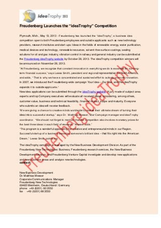 Freudenberg Launches the “ideaTrophy” Competition
Plymouth, Mich., May 13, 2013 - Freudenberg has launched the “ideaTrophy”, a business idea
competition open to both Freudenberg employees and outside applicants such as new technology
providers, research institutes and start-ups. Ideas in the fields of renewable energy, water purification,
medical devices and technology, renewable resources, solvent-free surface coatings, sealing
solutions for oil and gas industry, vibration control in railway and general industry can be submitted at
the Freudenberg ideaTrophy website by October 28, 2013. The ideaTrophy competition winners will
be announced on November 28, 2013.
”At Freudenberg, we recognize that constant innovation in everything we do is essential for our long-
term financial success,“ says Leesa Smith, president and regional representative for North America,
and adds, “ That is why we have a concentrated and sustained effort to actively promote innovation.
In 2007, we introduced the Freudenberg-wide campaign Your Idea – Our Star, and the ideaTrophy
expands it to outside applicants.“
New idea applications can be submitted through the ideaTrophy website. A jury made of subject area
experts and top Company executives will evaluate all received ideas, considering, among others,
customer value, business and technical feasibility, financial impact, scope and maturity. Everyone
who submits an idea will receive feedback.
“We are giving a chance to creative minds worldwide to realize their ultimate dream of turning their
idea into a successful startup,” says Dr. Matthias Messer, Star Campaign manager and ideaTrophy
coordinator. “We should not forget to mention that the competition also involves monetary prizes for
the best three ideas in each field of research,” Messer adds.”
“This program is a wonderful opportunity for creative and entrepreneurial minds in our Region.
Successful startup of a business based on someone’s brilliant idea – that fits right into the American
Dream,” Leesa Smith points out.
The ideaTrophy campaign is managed by the New Business Development Division. As part of the
Freudenberg New Technologies Business, Freudenberg research services, the New Business
Development Division, and Freudenberg Venture Capital investigate and develop new applications
and new business areas and analyze new technologies.
contact:
New Business Development
Dr. Matthias Messer
Corporate Communications Manager
Freudenberg New Technologies
69465 Weinheim, Deutschland / Germany
phone +49 (6201) 80 3550
fax +49 (6201) 88 3550
 