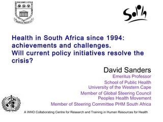 Health in South Africa since 1994:
achievements and challenges.
Will current policy initiatives resolve the
crisis?
SaSa
A WHO Collaborating Centre for Research and Training in Human Resources for Health
David Sanders
Emeritus Professor
School of Public Health
University of the Western Cape
Member of Global Steering Council
Peoples Health Movement
Member of Steering Committee PHM South Africa
 