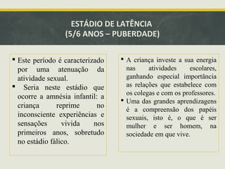 ESTÁDIO DE LATÊNCIA
(5/6 ANOS – PUBERDADE)
 Este período é caracterizado
por uma atenuação da
atividade sexual.
 Seria neste estádio que
ocorre a amnésia infantil: a
criança
reprime
no
inconsciente experiências e
sensações
vivida
nos
primeiros anos, sobretudo
no estádio fálico.

 A criança investe a sua energia
nas
atividades
escolares,
ganhando especial importância
as relações que estabelece com
os colegas e com os professores.
 Uma das grandes aprendizagens
é a compreensão dos papéis
sexuais, isto é, o que é ser
mulher e ser homem, na
sociedade em que vive.

 