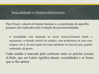 Sexualidade e Desenvolvimento
Para Freud, o desenvolvimento humano e a constituição do aparelho
psíquico são explicados pela evolução da psicossexualidade.
A sexualidade está integrada no nosso desenvolvimento desde o
nascimento, evoluindo através de estádios, com predomínio de uma zona
erógena, isto é, de uma região do corpo (epiderme ou mucosa) que, quando
estimulada, dá prazer.

Cada estádio é marcado pelo confronto entre as pulsões sexuais
(Libido, que em Latim significa desejo, sexualidade) e as forças
que se lhe opõem.

 