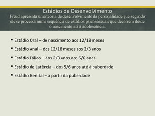 Estádios de Desenvolvimento

Freud apresenta uma teoria de desenvolvimento da personalidade que segundo
ele se processa numa sequência de estádios psicossexuais que decorrem desde
o nascimento até à adolescência.

 Estádio Oral – do nascimento aos 12/18 meses
 Estádio Anal – dos 12/18 meses aos 2/3 anos
 Estádio Fálico – dos 2/3 anos aos 5/6 anos
 Estádio de Latência – dos 5/6 anos até à puberdade
 Estádio Genital – a partir da puberdade

 