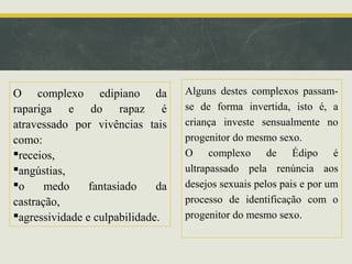 O complexo edipiano da
rapariga e do rapaz é
atravessado por vivências tais
como:
receios,
angústias,
o
medo
fantasiado
da
castração,
agressividade e culpabilidade.

Alguns destes complexos passamse de forma invertida, isto é, a
criança investe sensualmente no
progenitor do mesmo sexo.
O complexo de Édipo é
ultrapassado pela renúncia aos
desejos sexuais pelos pais e por um
processo de identificação com o
progenitor do mesmo sexo.

 