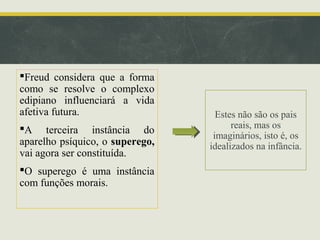 Freud considera que a forma
como se resolve o complexo
edipiano influenciará a vida
afetiva futura.
A terceira instância do
aparelho psíquico, o superego,
vai agora ser constituída.
O superego é uma instância
com funções morais.

Estes não são os pais
reais, mas os
imaginários, isto é, os
idealizados na infância.

 