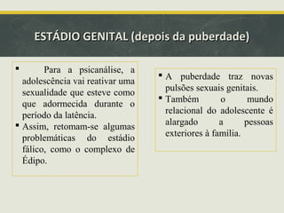 ESTÁDIO GENITAL (depois da puberdade)


Para a psicanálise, a
adolescência vai reativar uma
sexualidade que esteve como
que adormecida durante o
período da latência.
 Assim, retomam-se algumas
problemáticas do estádio
fálico, como o complexo de
Édipo.

 A puberdade traz novas
pulsões sexuais genitais.
 Também
o
mundo
relacional do adolescente é
alargado
a
pessoas
exteriores à família.

 