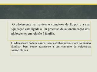O adolescente vai reviver o complexo de Édipo, e a sua
liquidação está ligada a um processo de autonomização dos
adolescentes em relação à família.
O adolescente poderá, assim, fazer escolhas sexuais fora do mundo
familiar, bem como adaptar-se a um conjunto de exigências
socioculturais.

 