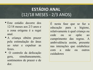 ESTÁDIO ANAL
(12/18 MESES - 2/3 ANOS)
 Este estádio decorre dos
12/18 meses aos 2/3 anos e
a zona erógena é a regai
anal.
 A criança obtém prazer
pela estimulação do ânus
ao reter e expulsar as
fezes.
 O controlo da defecação
gera,
simultaneamente,
sentimentos de prazer e de
dor.

É nesta fase que se faz a
educação para a higiene,
relativamente à qual criança ou
cede
ou
se
opõe
ao
cumprimento das regras. A
ambivalência assim, presente
nas interações que estabelece
com a mãe ou outros
cuidadores

 