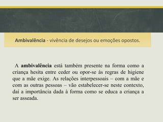 Ambivalência - vivência de desejos ou emoções opostos.

A ambivalência está também presente na forma como a
criança hesita entre ceder ou opor-se às regras de higiene
que a mãe exige. As relações interpessoais – com a mãe e
com as outras pessoas – vão estabelecer-se neste contexto,
daí a importância dada à forma como se educa a criança a
ser asseada.

 