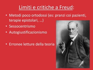 Limiti e critiche a Freud:
• Metodi poco ortodossi (es: pranzi coi pazienti,
  terapie epistolari, …)
• Sessocentrismo
• Autogiustificazionismo

• Erronee letture della teoria
 