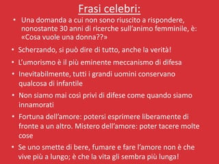 Frasi celebri:
• Una domanda a cui non sono riuscito a rispondere,
  nonostante 30 anni di ricerche sull’animo femminile, è:
  «Cosa vuole una donna??»
• Scherzando, si può dire di tutto, anche la verità!
• L’umorismo è il più eminente meccanismo di difesa
• Inevitabilmente, tutti i grandi uomini conservano
  qualcosa di infantile
• Non siamo mai così privi di difese come quando siamo
  innamorati
• Fortuna dell’amore: potersi esprimere liberamente di
  fronte a un altro. Mistero dell’amore: poter tacere molte
  cose
• Se uno smette di bere, fumare e fare l’amore non è che
  vive più a lungo; è che la vita gli sembra più lunga!
 