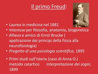 Il primo Freud:

• Laurea in medicina nel 1881
• Interesse per filosofia, anatomia, biogenetica
• Allievo e amico di Enrst Brucke (
  applicazione dei principi della fisica alla
  neurofisiologia)
• Progetto di una psicologia scientifica, 1895
• Primi studi sull’isteria (caso di Anna O.)
  metodo catartico        Interpretazione dei sogni,
  1899
 