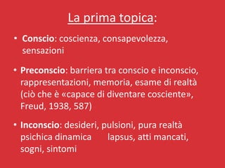 La prima topica:
• Conscio: coscienza, consapevolezza,
  sensazioni
• Preconscio: barriera tra conscio e inconscio,
  rappresentazioni, memoria, esame di realtà
  (ciò che è «capace di diventare cosciente»,
  Freud, 1938, 587)
• Inconscio: desideri, pulsioni, pura realtà
  psichica dinamica     lapsus, atti mancati,
  sogni, sintomi
 