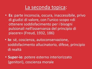 La seconda topica:
• Es: parte inconscia, oscura, inaccessibile, privo
  di giudizi di valore, con l’unico scopo «di
  ottenere soddisfacimento per i bisogni
  pulsionali nell’osservanza del principio di
  piacere» (Freud, 1932, 186)
• Io: sé, coscienza, autoconservazione,
  soddisfacimento allucinatorio, difese, principio
  di realtà
• Super-io: potere esterno interiorizzato
  (genitori), coscienza morale
 