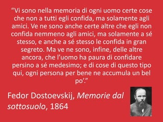 “Vi sono nella memoria di ogni uomo certe cose
 che non a tutti egli confida, ma solamente agli
amici. Ve ne sono anche certe altre che egli non
confida nemmeno agli amici, ma solamente a sé
  stesso, e anche a sé stesso le confida in gran
    segreto. Ma ve ne sono, infine, delle altre
    ancora, che l’uomo ha paura di confidare
persino a sé medesimo; e di cose di questo tipo
 qui, ogni persona per bene ne accumula un bel
                       po’.”

Fedor Dostoevskij, Memorie dal
sottosuolo, 1864
 