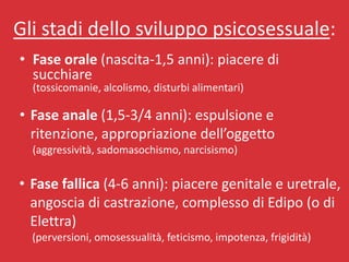 Gli stadi dello sviluppo psicosessuale:
• Fase orale (nascita-1,5 anni): piacere di
  succhiare
  (tossicomanie, alcolismo, disturbi alimentari)

• Fase anale (1,5-3/4 anni): espulsione e
  ritenzione, appropriazione dell’oggetto
  (aggressività, sadomasochismo, narcisismo)


• Fase fallica (4-6 anni): piacere genitale e uretrale,
  angoscia di castrazione, complesso di Edipo (o di
  Elettra)
  (perversioni, omosessualità, feticismo, impotenza, frigidità)
 