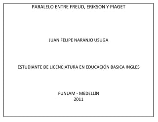 PARALELO ENTRE FREUD, ERIKSON Y PIAGET




             JUAN FELIPE NARANJO USUGA




ESTUDIANTE DE LICENCIATURA EN EDUCACIÓN BASICA INGLES




                 FUNLAM - MEDELLÌN
                       2011
 