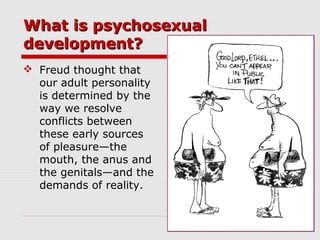 What is psychosexualWhat is psychosexual
development?development?
 Freud thought that
our adult personality
is determined by the
way we resolve
conflicts between
these early sources
of pleasure—the
mouth, the anus and
the genitals—and the
demands of reality.
 