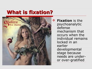 What is fixation?What is fixation?
 Fixation is the
psychoanalytic
defense
mechanism that
occurs when the
individual remains
locked in an
earlier
developmental
stage because
needs are under-
or over-gratified
 
