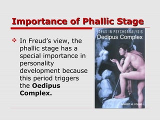 Importance of Phallic StageImportance of Phallic Stage
 In Freud’s view, the
phallic stage has a
special importance in
personality
development because
this period triggers
the Oedipus
Complex.
 