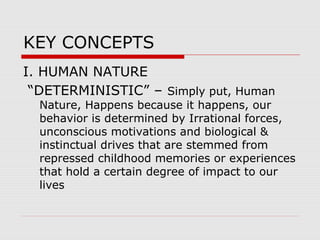 KEY CONCEPTS
I. HUMAN NATURE
“DETERMINISTIC” – Simply put, Human
Nature, Happens because it happens, our
behavior is determined by Irrational forces,
unconscious motivations and biological &
instinctual drives that are stemmed from
repressed childhood memories or experiences
that hold a certain degree of impact to our
lives
 