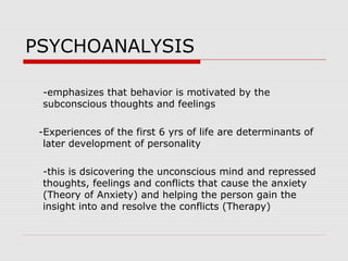 PSYCHOANALYSIS
-emphasizes that behavior is motivated by the
subconscious thoughts and feelings
-Experiences of the first 6 yrs of life are determinants of
later development of personality
-this is dsicovering the unconscious mind and repressed
thoughts, feelings and conflicts that cause the anxiety
(Theory of Anxiety) and helping the person gain the
insight into and resolve the conflicts (Therapy)
 
