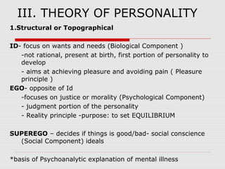 1.Structural or Topographical
ID- focus on wants and needs (Biological Component )
-not rational, present at birth, first portion of personality to
develop
- aims at achieving pleasure and avoiding pain ( Pleasure
principle )
EGO- opposite of Id
-focuses on justice or morality (Psychological Component)
- judgment portion of the personality
- Reality principle -purpose: to set EQUILIBRIUM
SUPEREGO – decides if things is good/bad- social conscience
(Social Component) ideals
*basis of Psychoanalytic explanation of mental illness
III. THEORY OF PERSONALITY
 