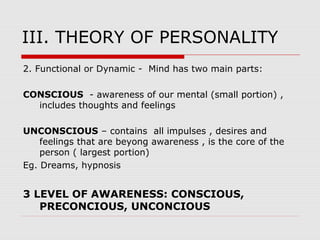 III. THEORY OF PERSONALITY
2. Functional or Dynamic - Mind has two main parts:
CONSCIOUS - awareness of our mental (small portion) ,
includes thoughts and feelings
UNCONSCIOUS – contains all impulses , desires and
feelings that are beyong awareness , is the core of the
person ( largest portion)
Eg. Dreams, hypnosis
3 LEVEL OF AWARENESS: CONSCIOUS,
PRECONCIOUS, UNCONCIOUS
 