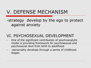 V. DEFENSE MECHANISM
-strategy develop by the ego to protect
against anxiety
VI. PSYCHOSEXUAL DEVELOPMENT
- One of the significant contribution of psychoanalytic
model is providing framework for psychosexual and
psychosocial devt from birth to adulthood
- -personality develops through a series of childhood
stages
 