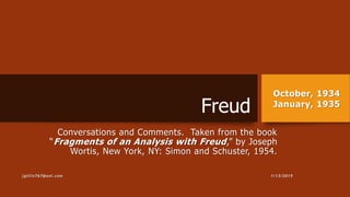 Freud
Conversations and Comments. Taken from the book
“Fragments of an Analysis with Freud,” by Joseph
Wortis, New York, NY: Simon and Schuster, 1954.
October, 1934
January, 1935
1/13/2015jgillis767@aol.com
 