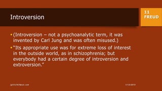 11
FREUDIntroversion
 (Introversion – not a psychoanalytic term, it was
invented by Carl Jung and was often misused.)
 “Its appropriate use was for extreme loss of interest
in the outside world, as in schizophrenia; but
everybody had a certain degree of introversion and
extroversion.”
1/13/2015jgillis767@aol.com
 