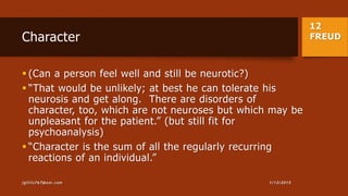 12
FREUDCharacter
 (Can a person feel well and still be neurotic?)
 “That would be unlikely; at best he can tolerate his
neurosis and get along. There are disorders of
character, too, which are not neuroses but which may be
unpleasant for the patient.” (but still fit for
psychoanalysis)
 “Character is the sum of all the regularly recurring
reactions of an individual.”
1/13/2015jgillis767@aol.com
 