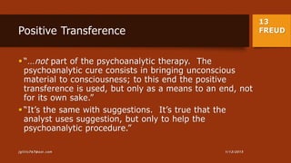 13
FREUDPositive Transference
 “…not part of the psychoanalytic therapy. The
psychoanalytic cure consists in bringing unconscious
material to consciousness; to this end the positive
transference is used, but only as a means to an end, not
for its own sake.”
 “It’s the same with suggestions. It’s true that the
analyst uses suggestion, but only to help the
psychoanalytic procedure.”
1/13/2015jgillis767@aol.com
 