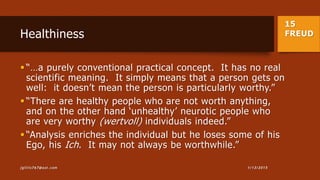 15
FREUDHealthiness
 “…a purely conventional practical concept. It has no real
scientific meaning. It simply means that a person gets on
well: it doesn’t mean the person is particularly worthy.”
 “There are healthy people who are not worth anything,
and on the other hand ‘unhealthy’ neurotic people who
are very worthy (wertvoll) individuals indeed.”
 “Analysis enriches the individual but he loses some of his
Ego, his Ich. It may not always be worthwhile.”
1/13/2015jgillis767@aol.com
 