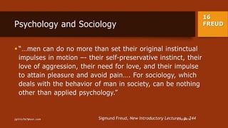 16
FREUDPsychology and Sociology
 “…men can do no more than set their original instinctual
impulses in motion –- their self-preservative instinct, their
love of aggression, their need for love, and their impulse
to attain pleasure and avoid pain…. For sociology, which
deals with the behavior of man in society, can be nothing
other than applied psychology.”
Sigmund Freud, New Introductory Lectures, p. 2441/13/2015jgillis767@aol.com
 
