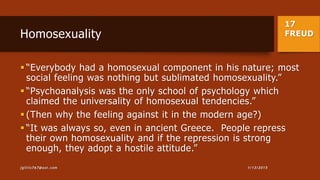 17
FREUDHomosexuality
 “Everybody had a homosexual component in his nature; most
social feeling was nothing but sublimated homosexuality.”
 “Psychoanalysis was the only school of psychology which
claimed the universality of homosexual tendencies.”
 (Then why the feeling against it in the modern age?)
 “It was always so, even in ancient Greece. People repress
their own homosexuality and if the repression is strong
enough, they adopt a hostile attitude.”
1/13/2015jgillis767@aol.com
 