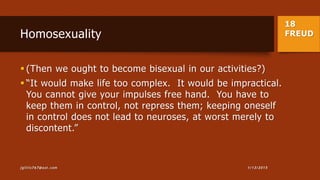 18
FREUDHomosexuality
 (Then we ought to become bisexual in our activities?)
 “It would make life too complex. It would be impractical.
You cannot give your impulses free hand. You have to
keep them in control, not repress them; keeping oneself
in control does not lead to neuroses, at worst merely to
discontent.”
1/13/2015jgillis767@aol.com
 