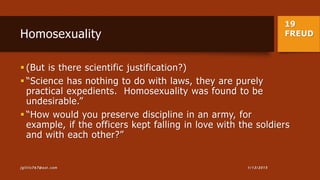 19
FREUDHomosexuality
 (But is there scientific justification?)
 “Science has nothing to do with laws, they are purely
practical expedients. Homosexuality was found to be
undesirable.”
 “How would you preserve discipline in an army, for
example, if the officers kept falling in love with the soldiers
and with each other?”
1/13/2015jgillis767@aol.com
 