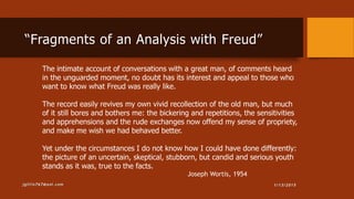 1/13/2015jgillis767@aol.com
The intimate account of conversations with a great man, of comments heard
in the unguarded moment, no doubt has its interest and appeal to those who
want to know what Freud was really like.
The record easily revives my own vivid recollection of the old man, but much
of it still bores and bothers me: the bickering and repetitions, the sensitivities
and apprehensions and the rude exchanges now offend my sense of propriety,
and make me wish we had behaved better.
Yet under the circumstances I do not know how I could have done differently:
the picture of an uncertain, skeptical, stubborn, but candid and serious youth
stands as it was, true to the facts.
Joseph Wortis, 1954
“Fragments of an Analysis with Freud”
 