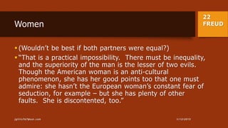 22
FREUDWomen
 (Wouldn’t be best if both partners were equal?)
 “That is a practical impossibility. There must be inequality,
and the superiority of the man is the lesser of two evils.
Though the American woman is an anti-cultural
phenomenon, she has her good points too that one must
admire: she hasn’t the European woman’s constant fear of
seduction, for example – but she has plenty of other
faults. She is discontented, too.”
1/13/2015jgillis767@aol.com
 