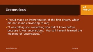23
FREUDUnconscious
 (Freud made an interpretation of the first dream, which
did not sound convincing to me)
 “I was telling you something you didn’t know before
because it was unconscious. You still haven’t learned the
meaning of ‘unconscious.’”
1/13/2015jgillis767@aol.com
 